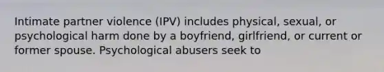 Intimate partner violence (IPV) includes physical, sexual, or psychological harm done by a boyfriend, girlfriend, or current or former spouse. Psychological abusers seek to