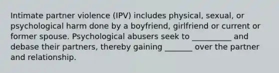 Intimate partner violence (IPV) includes physical, sexual, or psychological harm done by a boyfriend, girlfriend or current or former spouse. Psychological abusers seek to __________ and debase their partners, thereby gaining _______ over the partner and relationship.