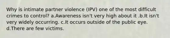 Why is intimate partner violence (IPV) one of the most difficult crimes to control? a.Awareness isn't very high about it .b.It isn't very widely occurring. c.It occurs outside of the public eye. d.There are few victims.