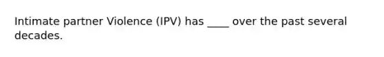 Intimate partner Violence (IPV) has ____ over the past several decades.