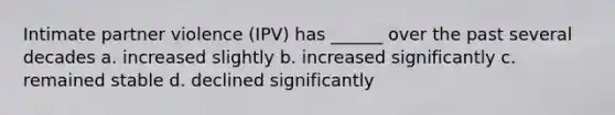 Intimate partner violence (IPV) has ______ over the past several decades a. increased slightly b. increased significantly c. remained stable d. declined significantly