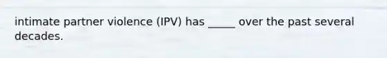 intimate partner violence (IPV) has _____ over the past several decades.