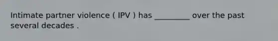 Intimate partner violence ( IPV ) has _________ over the past several decades .