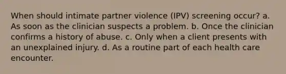 When should intimate partner violence (IPV) screening occur? a. As soon as the clinician suspects a problem. b. Once the clinician confirms a history of abuse. c. Only when a client presents with an unexplained injury. d. As a routine part of each health care encounter.