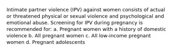 Intimate partner violence (IPV) against women consists of actual or threatened physical or sexual violence and psychological and emotional abuse. Screening for IPV during pregnancy is recommended for: a. Pregnant women with a history of domestic violence b. All pregnant women c. All low-income pregnant women d. Pregnant adolescents