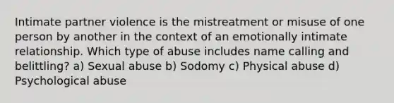 Intimate partner violence is the mistreatment or misuse of one person by another in the context of an emotionally intimate relationship. Which type of abuse includes name calling and belittling? a) Sexual abuse b) Sodomy c) Physical abuse d) Psychological abuse