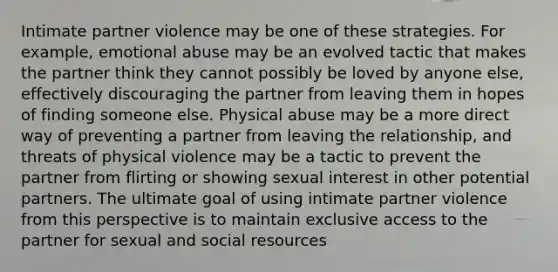 Intimate partner violence may be one of these strategies. For example, emotional abuse may be an evolved tactic that makes the partner think they cannot possibly be loved by anyone else, effectively discouraging the partner from leaving them in hopes of finding someone else. Physical abuse may be a more direct way of preventing a partner from leaving the relationship, and threats of physical violence may be a tactic to prevent the partner from flirting or showing sexual interest in other potential partners. The ultimate goal of using intimate partner violence from this perspective is to maintain exclusive access to the partner for sexual and social resources