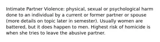 Intimate Partner Violence: physical, sexual or psychological harm done to an individual by a current or former partner or spouse (more details on topic later in semester). Usually women are battered, but it does happen to men. Highest risk of homicide is when she tries to leave the abusive partner.