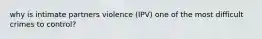 why is intimate partners violence (IPV) one of the most difficult crimes to control?