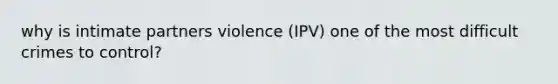 why is intimate partners violence (IPV) one of the most difficult crimes to control?