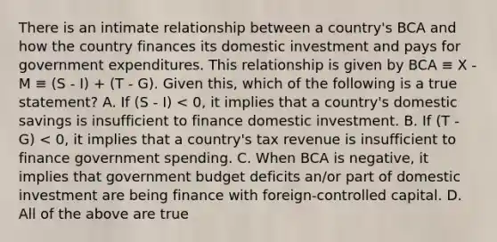 There is an intimate relationship between a country's BCA and how the country finances its domestic investment and pays for government expenditures. This relationship is given by BCA ≡ X - M ≡ (S - I) + (T - G). Given this, which of the following is a true statement? A. If (S - I) < 0, it implies that a country's domestic savings is insufficient to finance domestic investment. B. If (T - G) < 0, it implies that a country's tax revenue is insufficient to finance government spending. C. When BCA is negative, it implies that government budget deficits an/or part of domestic investment are being finance with foreign-controlled capital. D. All of the above are true