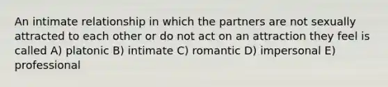 An intimate relationship in which the partners are not sexually attracted to each other or do not act on an attraction they feel is called A) platonic B) intimate C) romantic D) impersonal E) professional