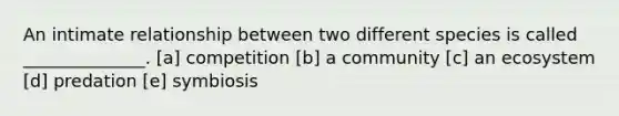 An intimate relationship between two different species is called ______________. [a] competition [b] a community [c] an ecosystem [d] predation [e] symbiosis