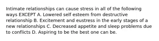 Intimate relationships can cause stress in all of the following ways EXCEPT A. Lowered self esteem from destructive relationship B. Excitement and eustress in the early stages of a new relationships C. Decreased appetite and sleep problems due to conflicts D. Aspiring to be the best one can be.