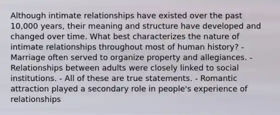 Although intimate relationships have existed over the past 10,000 years, their meaning and structure have developed and changed over time. What best characterizes the nature of intimate relationships throughout most of human history? - Marriage often served to organize property and allegiances. - Relationships between adults were closely linked to social institutions. - All of these are true statements. - Romantic attraction played a secondary role in people's experience of relationships