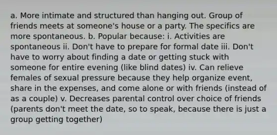 a. More intimate and structured than hanging out. Group of friends meets at someone's house or a party. The specifics are more spontaneous. b. Popular because: i. Activities are spontaneous ii. Don't have to prepare for formal date iii. Don't have to worry about finding a date or getting stuck with someone for entire evening (like blind dates) iv. Can relieve females of sexual pressure because they help organize event, share in the expenses, and come alone or with friends (instead of as a couple) v. Decreases parental control over choice of friends (parents don't meet the date, so to speak, because there is just a group getting together)