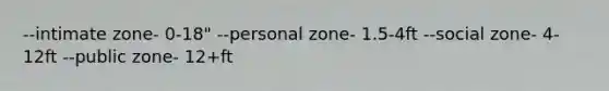 --intimate zone- 0-18" --personal zone- 1.5-4ft --social zone- 4-12ft --public zone- 12+ft