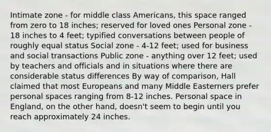 Intimate zone - for middle class Americans, this space ranged from zero to 18 inches; reserved for loved ones Personal zone - 18 inches to 4 feet; typified conversations between people of roughly equal status Social zone - 4-12 feet; used for business and social transactions Public zone - anything over 12 feet; used by teachers and officials and in situations where there are considerable status differences By way of comparison, Hall claimed that most Europeans and many Middle Easterners prefer personal spaces ranging from 8-12 inches. Personal space in England, on the other hand, doesn't seem to begin until you reach approximately 24 inches.