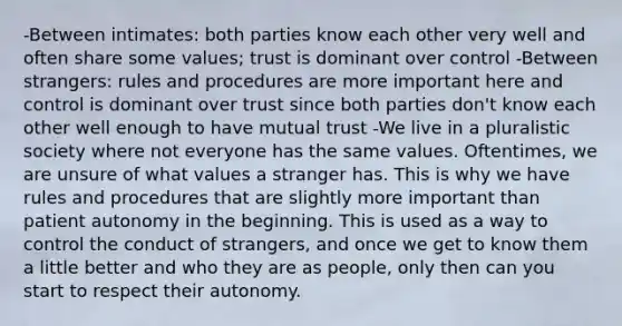 -Between intimates: both parties know each other very well and often share some values; trust is dominant over control -Between strangers: rules and procedures are more important here and control is dominant over trust since both parties don't know each other well enough to have mutual trust -We live in a pluralistic society where not everyone has the same values. Oftentimes, we are unsure of what values a stranger has. This is why we have rules and procedures that are slightly more important than patient autonomy in the beginning. This is used as a way to control the conduct of strangers, and once we get to know them a little better and who they are as people, only then can you start to respect their autonomy.