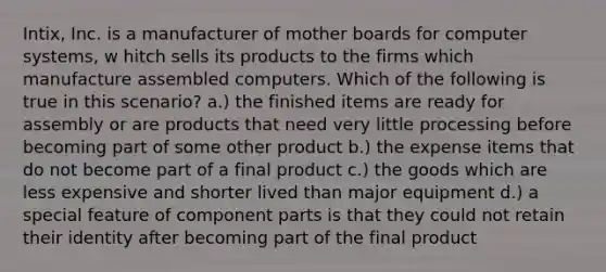 Intix, Inc. is a manufacturer of mother boards for computer systems, w hitch sells its products to the firms which manufacture assembled computers. Which of the following is true in this scenario? a.) the finished items are ready for assembly or are products that need very little processing before becoming part of some other product b.) the expense items that do not become part of a final product c.) the goods which are less expensive and shorter lived than major equipment d.) a special feature of component parts is that they could not retain their identity after becoming part of the final product