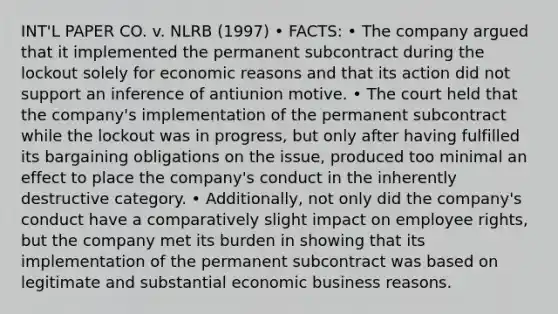 INT'L PAPER CO. v. NLRB (1997) • FACTS: • The company argued that it implemented the permanent subcontract during the lockout solely for economic reasons and that its action did not support an inference of antiunion motive. • The court held that the company's implementation of the permanent subcontract while the lockout was in progress, but only after having fulfilled its bargaining obligations on the issue, produced too minimal an effect to place the company's conduct in the inherently destructive category. • Additionally, not only did the company's conduct have a comparatively slight impact on employee rights, but the company met its burden in showing that its implementation of the permanent subcontract was based on legitimate and substantial economic business reasons.