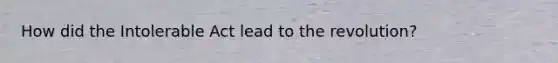 How did the Intolerable Act lead to the revolution?