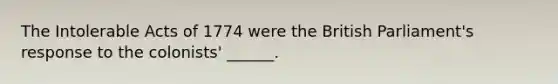 The Intolerable Acts of 1774 were the British Parliament's response to the colonists' ______.