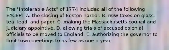 The "Intolerable Acts" of 1774 included all of the following EXCEPT A. the closing of Boston harbor. B. new taxes on glass, tea, lead, and paper. C. making the Massachusetts council and judiciary appointive. D. allowing trials of accused colonial officials to be moved to England. E. authorizing the governor to limit town meetings to as few as one a year.