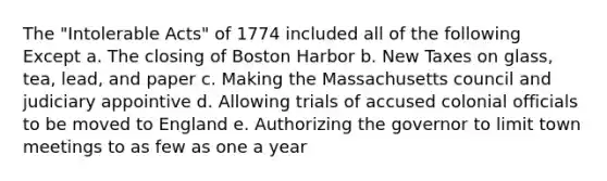 The "Intolerable Acts" of 1774 included all of the following Except a. The closing of Boston Harbor b. New Taxes on glass, tea, lead, and paper c. Making the Massachusetts council and judiciary appointive d. Allowing trials of accused colonial officials to be moved to England e. Authorizing the governor to limit town meetings to as few as one a year