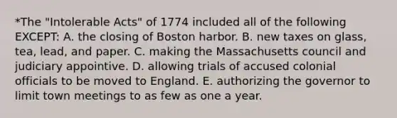 *The "Intolerable Acts" of 1774 included all of the following EXCEPT: A. the closing of Boston harbor. B. new taxes on glass, tea, lead, and paper. C. making the Massachusetts council and judiciary appointive. D. allowing trials of accused colonial officials to be moved to England. E. authorizing the governor to limit town meetings to as few as one a year.