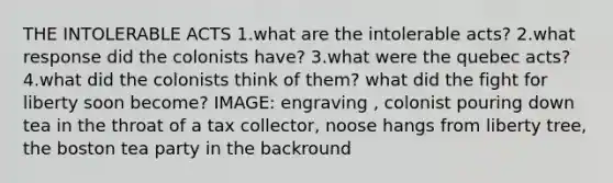 THE INTOLERABLE ACTS 1.what are the intolerable acts? 2.what response did the colonists have? 3.what were the quebec acts? 4.what did the colonists think of them? what did the fight for liberty soon become? IMAGE: engraving , colonist pouring down tea in the throat of a tax collector, noose hangs from liberty tree, the boston tea party in the backround