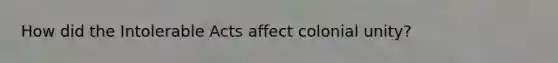 How did the Intolerable Acts affect colonial unity?