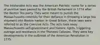 The Intolerable Acts was the American Patriots' name for a series of punitive laws passed by the British Parliament in 1774 after the Boston Tea party. They were meant to punish the Massachusetts colonists for their defiance in throwing a large tea shipment into Boston harbor. In Great Britain, these laws were referred to as the Coercive Acts. The acts took away Massachusetts self-government and historic rights, triggering outrage and resistance in the Thirteen Colonies. They were key developments in the outbreak of the American Revolution in 1775.