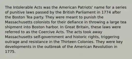 The Intolerable Acts was the American Patriots' name for a series of punitive laws passed by the British Parliament in 1774 after the Boston Tea party. They were meant to punish the Massachusetts colonists for their defiance in throwing a large tea shipment into Boston harbor. In Great Britain, these laws were referred to as the Coercive Acts. The acts took away Massachusetts self-government and historic rights, triggering outrage and resistance in the Thirteen Colonies. They were key developments in the outbreak of the American Revolution in 1775.