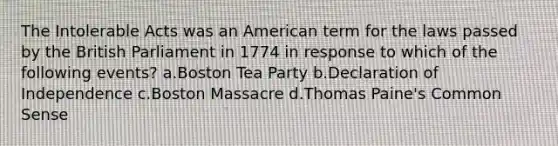 The Intolerable Acts was an American term for the laws passed by the British Parliament in 1774 in response to which of the following events? a.Boston Tea Party b.Declaration of Independence c.Boston Massacre d.Thomas Paine's Common Sense