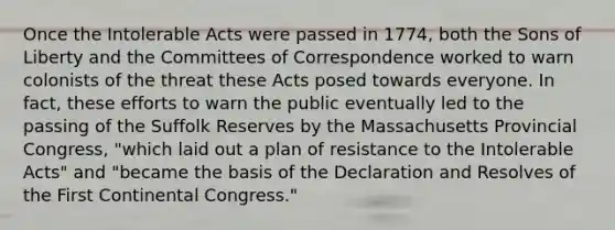 Once the Intolerable Acts were passed in 1774, both the Sons of Liberty and the Committees of Correspondence worked to warn colonists of the threat these Acts posed towards everyone. In fact, these efforts to warn the public eventually led to the passing of the Suffolk Reserves by the Massachusetts Provincial Congress, "which laid out a plan of resistance to the Intolerable Acts" and "became the basis of the Declaration and Resolves of the First Continental Congress."