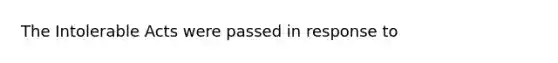 The Intolerable Acts were passed in response to