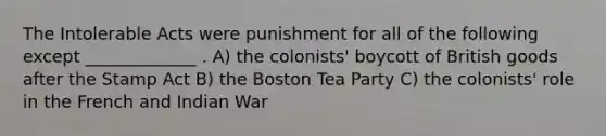 The Intolerable Acts were punishment for all of the following except _____________ . A) the colonists' boycott of British goods after the Stamp Act B) the Boston Tea Party C) the colonists' role in the French and Indian War