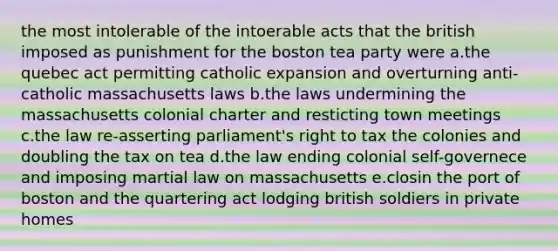 the most intolerable of the intoerable acts that the british imposed as punishment for the boston tea party were a.the quebec act permitting catholic expansion and overturning anti-catholic massachusetts laws b.the laws undermining the massachusetts colonial charter and resticting town meetings c.the law re-asserting parliament's right to tax the colonies and doubling the tax on tea d.the law ending colonial self-governece and imposing martial law on massachusetts e.closin the port of boston and the quartering act lodging british soldiers in private homes