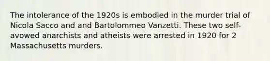 The intolerance of the 1920s is embodied in the murder trial of Nicola Sacco and and Bartolommeo Vanzetti. These two self-avowed anarchists and atheists were arrested in 1920 for 2 Massachusetts murders.