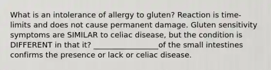 What is an intolerance of allergy to gluten? Reaction is time-limits and does not cause permanent damage. Gluten sensitivity symptoms are SIMILAR to celiac disease, but the condition is DIFFERENT in that it? _________________of the small intestines confirms the presence or lack or celiac disease.