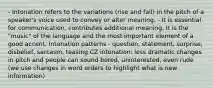 - Intonation refers to the variations (rise and fall) in the pitch of a speaker's voice used to convey or alter meaning. - It is essential for communication, contributes additional meaning. It is the "music" of the language and the most important element of a good accent. Intonation patterns - question, statement, surprise, disbelief, sarcasm, teasing CZ intonation: less dramatic changes in pitch and people can sound bored, uninterested, even rude (we use changes in word orders to highlight what is new information)