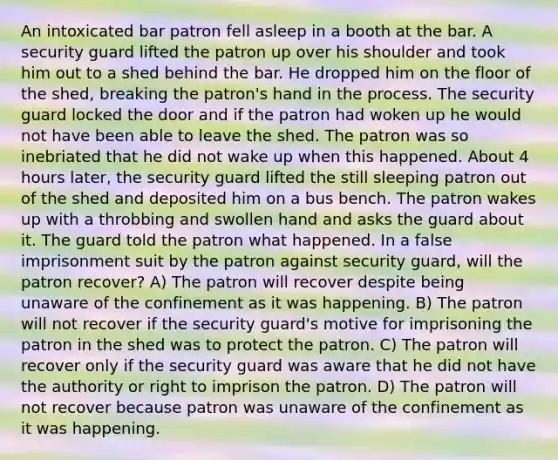 An intoxicated bar patron fell asleep in a booth at the bar. A security guard lifted the patron up over his shoulder and took him out to a shed behind the bar. He dropped him on the floor of the shed, breaking the patron's hand in the process. The security guard locked the door and if the patron had woken up he would not have been able to leave the shed. The patron was so inebriated that he did not wake up when this happened. About 4 hours later, the security guard lifted the still sleeping patron out of the shed and deposited him on a bus bench. The patron wakes up with a throbbing and swollen hand and asks the guard about it. The guard told the patron what happened. In a false imprisonment suit by the patron against security guard, will the patron recover? A) The patron will recover despite being unaware of the confinement as it was happening. B) The patron will not recover if the security guard's motive for imprisoning the patron in the shed was to protect the patron. C) The patron will recover only if the security guard was aware that he did not have the authority or right to imprison the patron. D) The patron will not recover because patron was unaware of the confinement as it was happening.