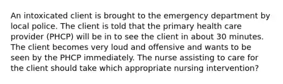 An intoxicated client is brought to the emergency department by local police. The client is told that the primary health care provider (PHCP) will be in to see the client in about 30 minutes. The client becomes very loud and offensive and wants to be seen by the PHCP immediately. The nurse assisting to care for the client should take which appropriate nursing intervention?