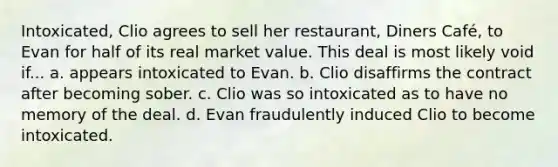 Intoxicated, Clio agrees to sell her restaurant, Diners Café, to Evan for half of its real market value. This deal is most likely void if... a. appears intoxicated to Evan. b. Clio disaffirms the contract after becoming sober. c. Clio was so intoxicated as to have no memory of the deal. d. Evan fraudulently induced Clio to become intoxicated.