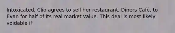 Intoxicated, Clio agrees to sell her restaurant, Diners Café, to Evan for half of its real market value. This deal is most likely voidable if