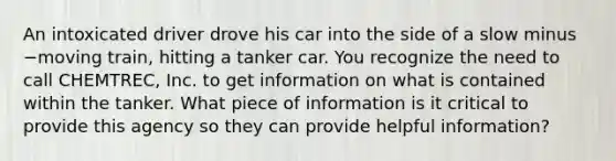 An intoxicated driver drove his car into the side of a slow minus −moving ​train, hitting a tanker car. You recognize the need to call​ CHEMTREC, Inc. to get information on what is contained within the tanker. What piece of information is it critical to provide this agency so they can provide helpful​ information?