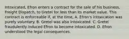 Intoxicated, Efron enters a contract for the sale of his business, Freight Dispatch, to Gretel for less than its market value. This contract is enforceable if, at the time, A. Efron's intoxication was purely voluntary. B. Gretel was also intoxicated. C. Gretel fraudulently induced Efron to become intoxicated. D. Efron understood the legal consequences.