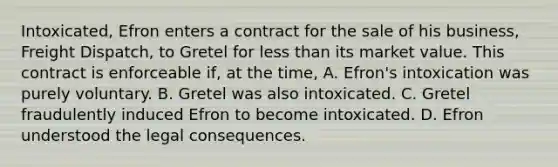 Intoxicated, Efron enters a contract for the sale of his business, Freight Dispatch, to Gretel for less than its market value. This contract is enforceable if, at the time, A. Efron's intoxication was purely voluntary. B. Gretel was also intoxicated. C. Gretel fraudulently induced Efron to become intoxicated. D. Efron understood the legal consequences.