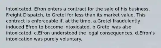 Intoxicated, Efron enters a contract for the sale of his business, Freight Dispatch, to Gretel for less than its market value. This contract is enforceable if, at the time, a.Gretel fraudulently induced Efron to become intoxicated. b.Gretel was also intoxicated. c.Efron understood the legal consequences. d.Efron's intoxication was purely voluntary.